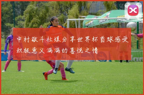 中村敬斗社媒分享世界杯首球感受积极意义满满的喜悦之情