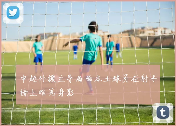 中超外援主导局面本土球员在射手榜上难觅身影