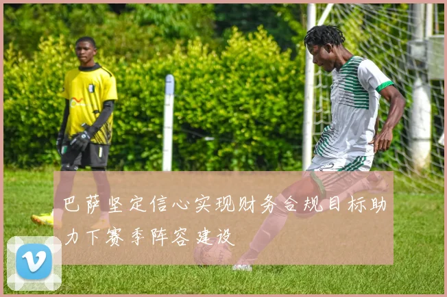 巴萨坚定信心实现财务合规目标助力下赛季阵容建设