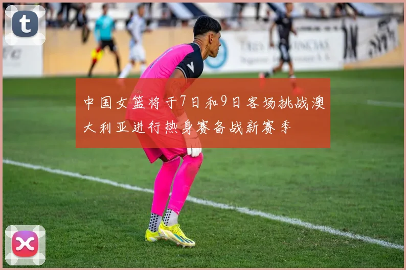 中国女篮将于7日和9日客场挑战澳大利亚进行热身赛备战新赛季