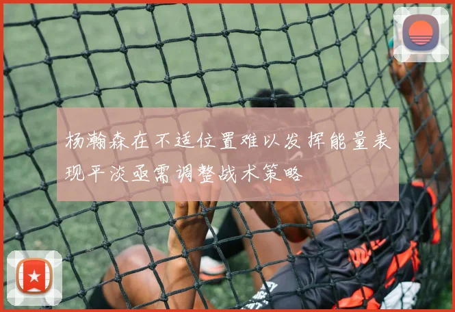 杨瀚森在不适位置难以发挥能量表现平淡亟需调整战术策略
