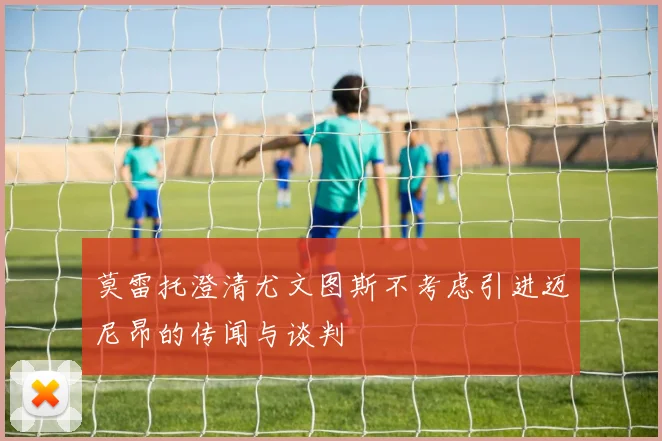 莫雷托澄清尤文图斯不考虑引进迈尼昂的传闻与谈判