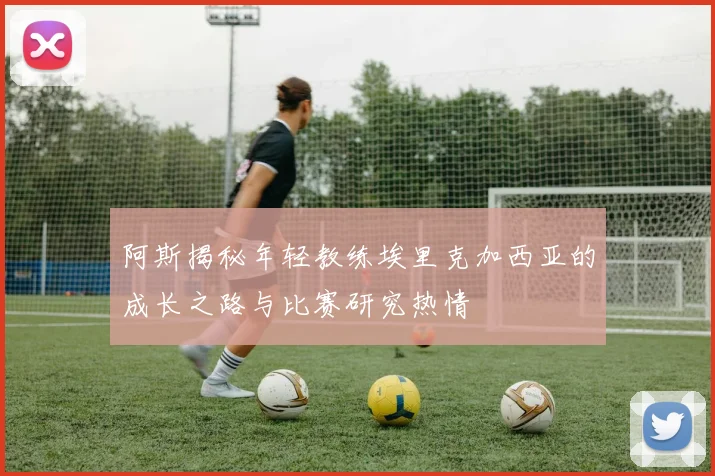 阿斯揭秘年轻教练埃里克加西亚的成长之路与比赛研究热情