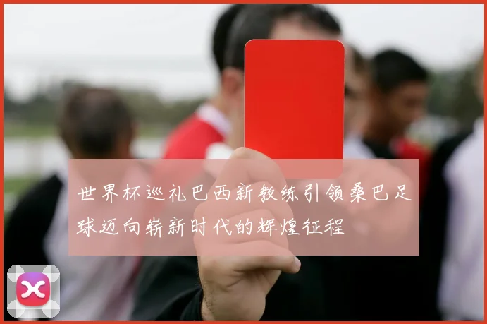 世界杯巡礼巴西新教练引领桑巴足球迈向崭新时代的辉煌征程