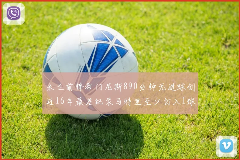 米兰前锋希门尼斯890分钟无进球创近16年最差纪录马特里至少打入1球