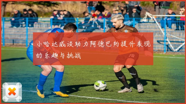 小哈达威谈助力阿德巴约提升表现的乐趣与挑战