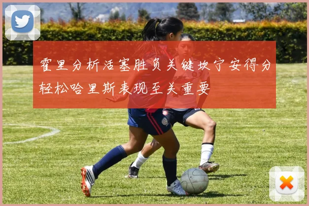 霍里分析活塞胜负关键坎宁安得分轻松哈里斯表现至关重要