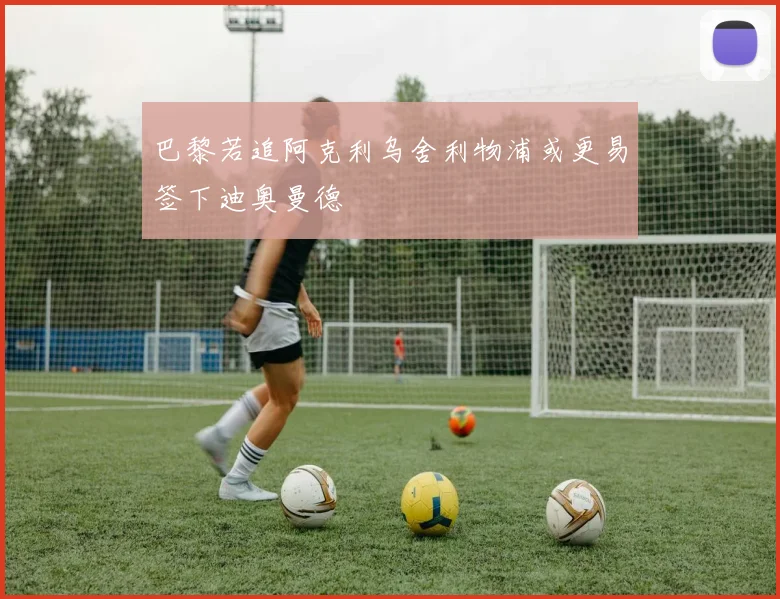 巴黎若追阿克利乌舍利物浦或更易签下迪奥曼德