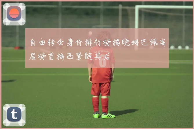 自由转会身价排行榜揭晓姆巴佩高居榜首梅西紧随其后