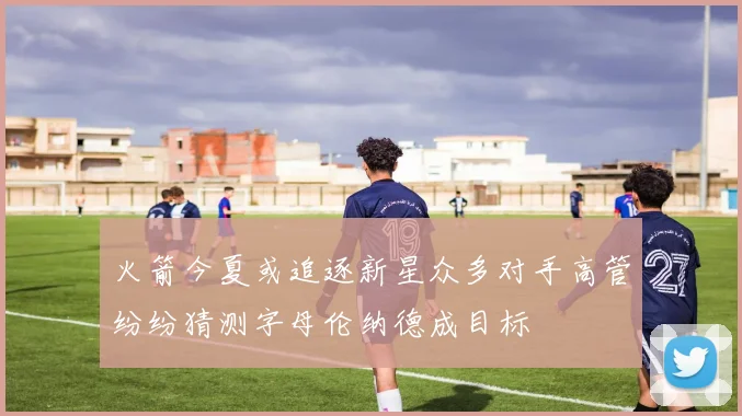 火箭今夏或追逐新星众多对手高管纷纷猜测字母伦纳德成目标