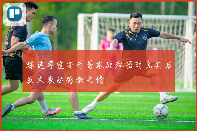球迷尊重字母哥家庭私密时光其后发文表达感激之情