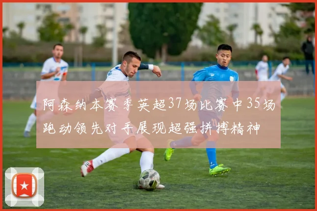 阿森纳本赛季英超37场比赛中35场跑动领先对手展现超强拼搏精神