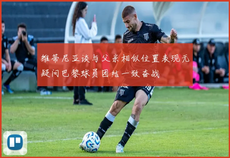 维蒂尼亚谈与父亲相似位置表现无疑问巴黎球员团结一致奋战