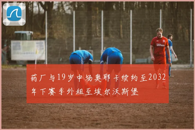 药厂与19岁中场奥耶卡续约至2032年下赛季外租至埃尔沃斯堡