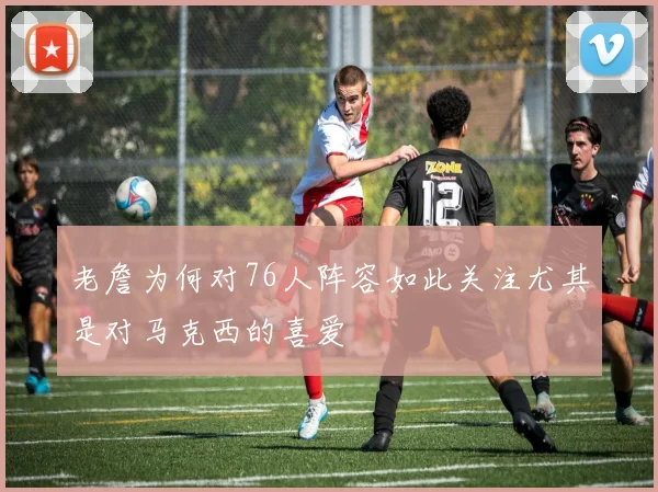 老詹为何对76人阵容如此关注尤其是对马克西的喜爱