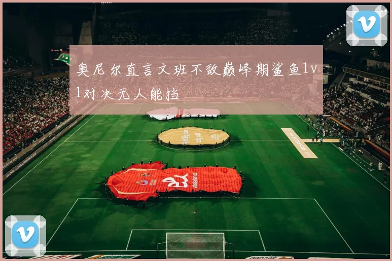 奥尼尔直言文班不敌巅峰期鲨鱼1v1对决无人能挡