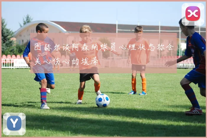 图赫尔谈阿森纳球员心理状态称会关心伤心的埃泽