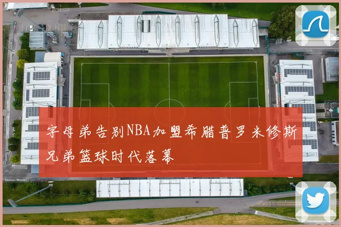 字母弟告别NBA加盟希腊普罗米修斯兄弟篮球时代落幕