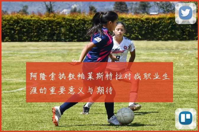 阿隆索执教帕莱斯特拉对我职业生涯的重要意义与期待