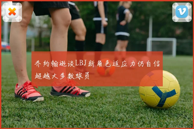 乔约翰逊谈LBJ新角色适应力仍自信超越大多数球员