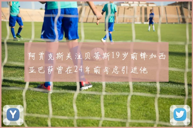 阿贾克斯关注贝蒂斯19岁前锋加西亚巴萨曾在24年前考虑引进他