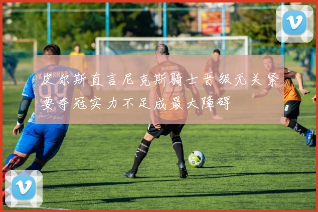 皮尔斯直言尼克斯骑士晋级无关紧要夺冠实力不足成最大障碍