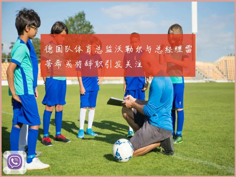 德国队体育总监沃勒尔与总经理雷蒂希或将辞职引发关注