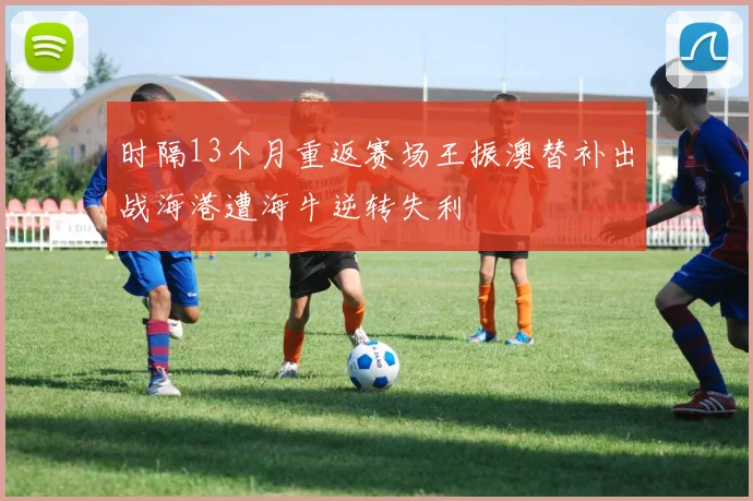 时隔13个月重返赛场王振澳替补出战海港遭海牛逆转失利