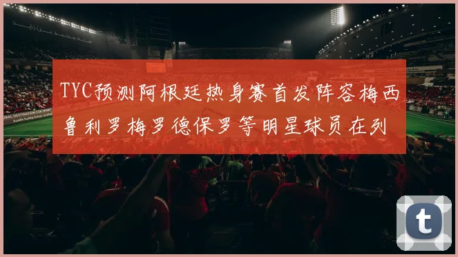 TYC预测阿根廷热身赛首发阵容梅西鲁利罗梅罗德保罗等明星球员在列