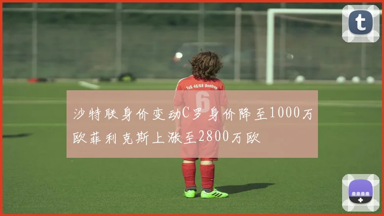 沙特联身价变动C罗身价降至1000万欧菲利克斯上涨至2800万欧