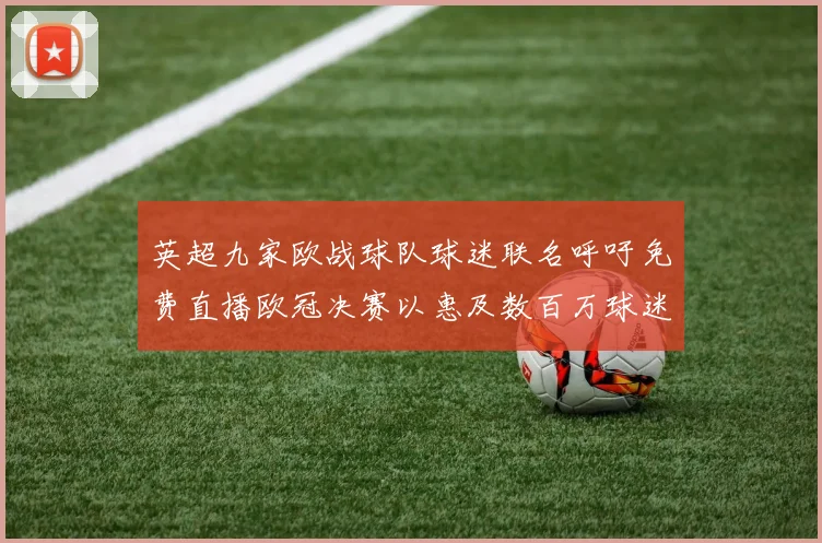 英超九家欧战球队球迷联名呼吁免费直播欧冠决赛以惠及数百万球迷